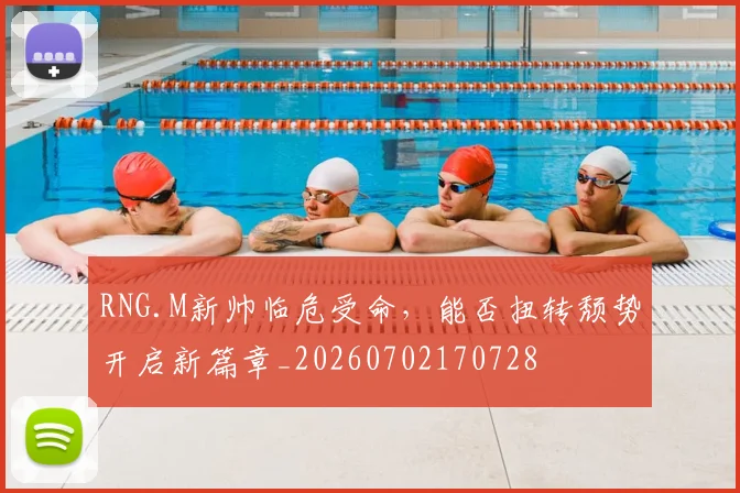 RNG.M新帅临危受命，能否扭转颓势开启新篇章_20260702170728