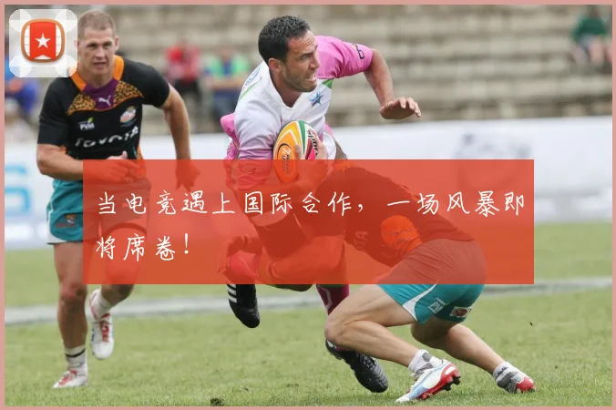 当电竞遇上国际合作，一场风暴即将席卷！