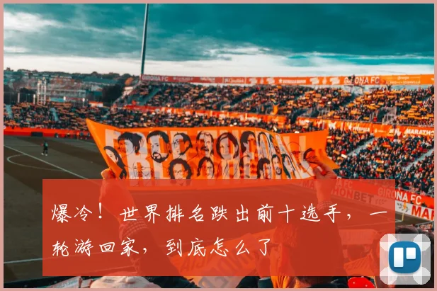 爆冷!世界排名跌出前十选手,一轮游回家,到底怎么了