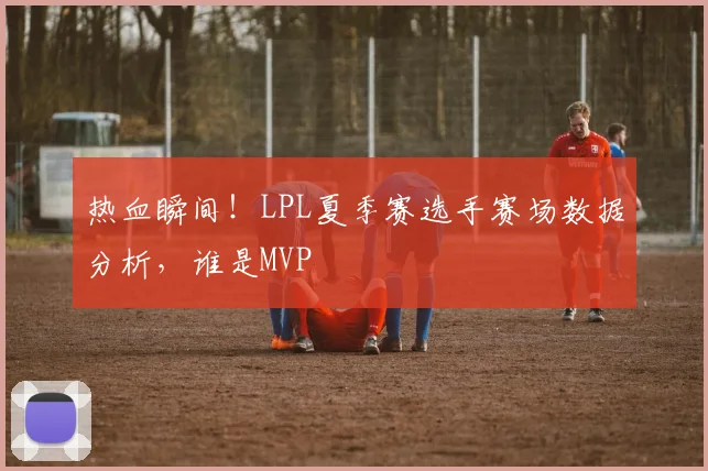 热血瞬间！LPL夏季赛选手赛场数据分析，谁是MVP