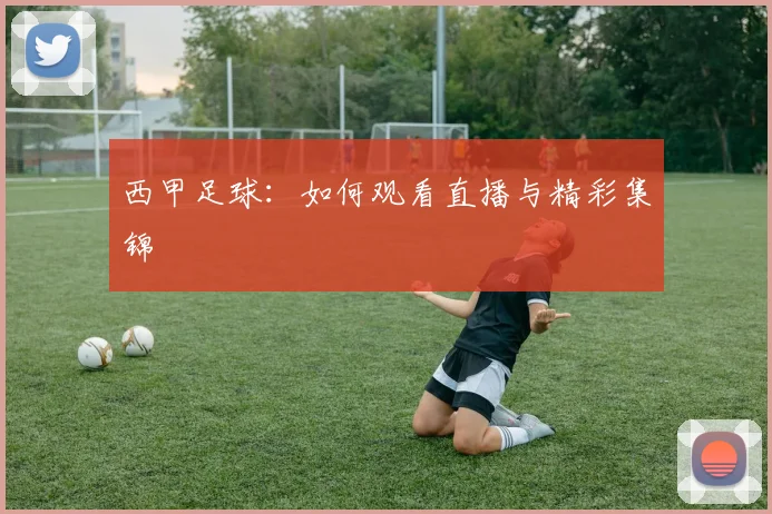 西甲足球：如何观看直播与精彩集锦