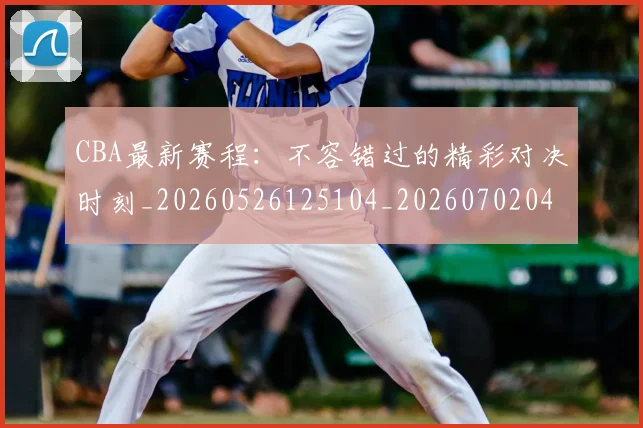 CBA最新赛程：不容错过的精彩对决时刻_20260526125104_20260702040247
