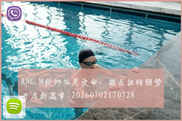 RNG.M新帅临危受命，能否扭转颓势开启新篇章_20260702170728