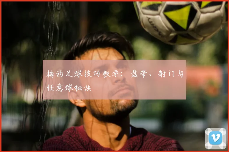 梅西足球技巧教学：盘带、射门与任意球秘诀
