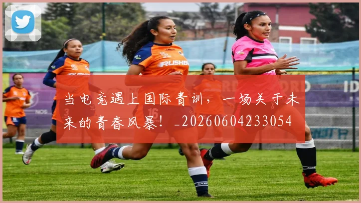 当电竞遇上国际青训，一场关于未来的青春风暴！_20260604233054