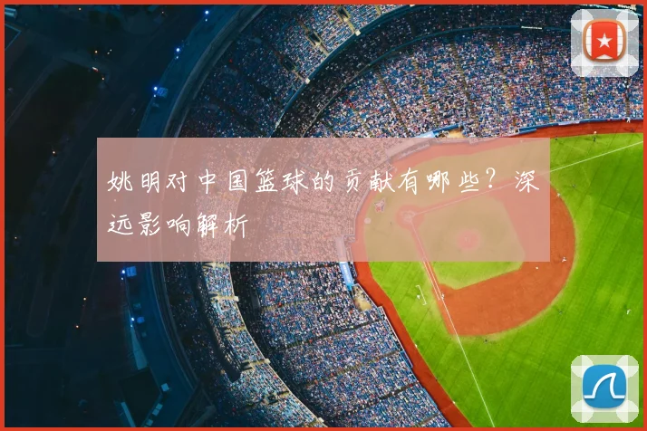 姚明对中国篮球的贡献有哪些？深远影响解析