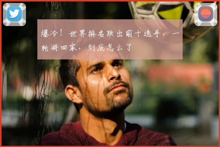 爆冷!世界排名跌出前十选手,一轮游回家,到底怎么了