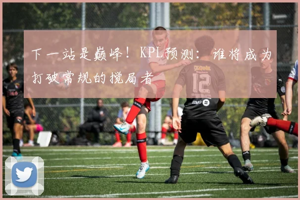 下一站是巅峰！KPL预测：谁将成为打破常规的搅局者