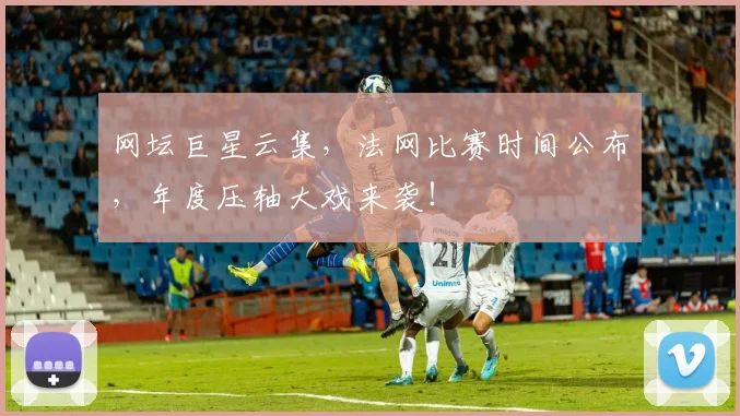 网坛巨星云集，法网比赛时间公布，年度压轴大戏来袭！