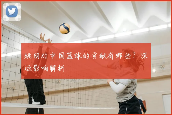 姚明对中国篮球的贡献有哪些？深远影响解析
